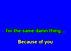 for the same damn thing...

Because of you