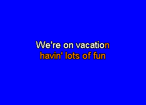 We're on vacation

havin' lots of fun