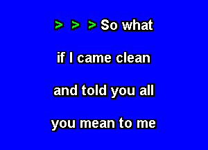 t) t? So what

if I came clean

and told you all

you mean to me