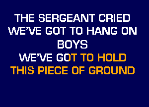 THE SERGEANT CRIED
WE'VE GOT TO HANG 0N
BOYS
WE'VE GOT TO HOLD
THIS PIECE OF GROUND
