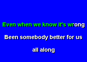 Even when we know it's wrong

Been somebody better for us

all along