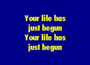 Your IiIe hus
iusl begun

Your life has
iusI begun