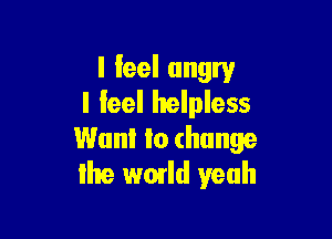 I feel angry
I feel helpless

Want to change
the wmld yeah
