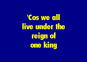 'Cos we all
live under lhe

reign 0!
one king