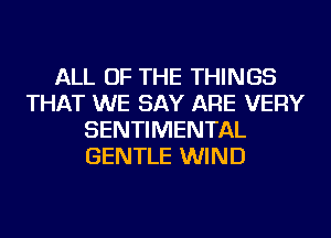 ALL OF THE THINGS
THAT WE SAY ARE VERY
SENTIMENTAL
GENTLE WIND