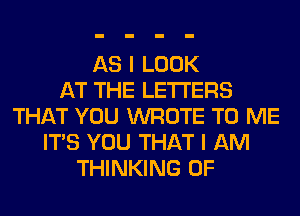 AS I LOOK
AT THE LETTERS
THAT YOU WROTE TO ME
ITS YOU THAT I AM
THINKING 0F