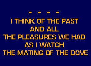 I THINK OF THE PAST
AND ALL
THE PLEASURES WE HAD
AS I WATCH
THE MATING OF THE DOVE