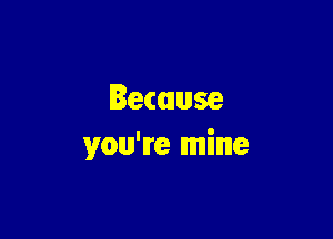 Because

you're mine