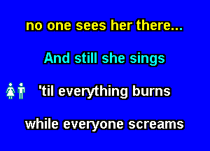 no one sees her there...

And still she sings

it 'til everything burns

while everyone screams