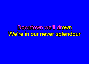 Downtown we'll drown

We're in our never splendour