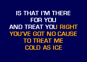 IS THAT I'M THERE
FOR YOU
AND TREAT YOU RIGHT
YOU'VE BUT NO CAUSE
TU TREAT ME
COLD AS ICE