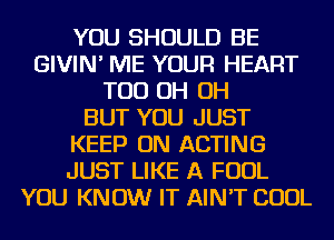 YOU SHOULD BE
GIVIN' ME YOUR HEART
TOD OH OH
BUT YOU JUST
KEEP ON ACTING
JUST LIKE A FOUL
YOU KNOW IT AIN'T COOL