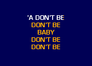 'A DON'T BE
DON'T BE
BABY

DON'T BE
DON'T BE