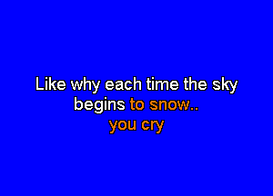 Like why each time the sky

begins to snow.
you cry