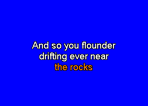 And so you nounder

drifting ever near
the rocks