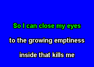 So I can close my eyes

to the growing emptiness

inside that kills me
