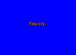 You cry..
