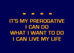 IT'S MY PREROGATIVE
I CAN DO
WHAT I WANT TO DO

I CAN LIVE MY LIFE