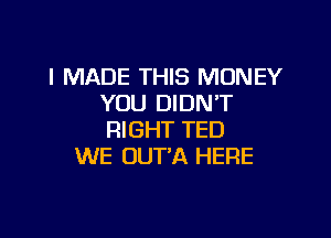 I MADE THIS MONEY
YOU DIDNT

RIGHT TED
WE UUTA HERE