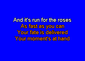 And it's run for the roses
As fast as you can

Your fate is delivered
Your moment's at hand