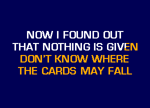 NOW I FOUND OUT
THAT NOTHING IS GIVEN
DON'T KNOW WHERE
THE CARDS MAY FALL