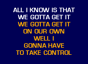 ALL I KNOW IS THAT
WE GO'ITA GET IT
WE GUITA GET IT

ON OUR OWN
WELL I
GONNA HAVE
TO TAKE CONTROL