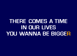 THERE COMES A TIME
IN OUR LIVES
YOU WANNA BE BIGGER