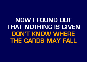 NOW I FOUND OUT
THAT NOTHING IS GIVEN
DON'T KNOW WHERE
THE CARDS MAY FALL