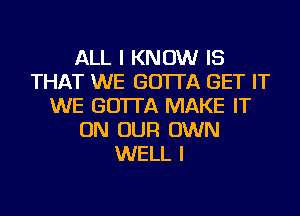 ALL I KNOW IS
THAT WE GO'ITA GET IT
WE GO'ITA MAKE IT
ON OUR OWN
WELL I