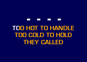 T00 HOT TO HANDLE
TOO COLD TO HOLD

THEY CALLED