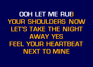 OOH LET ME RUB
YOUR SHOULDERS NOW
LET'S TAKE THE NIGHT
AWAY YES
FEEL YOUR HEARTBEAT
NEXT TU MINE