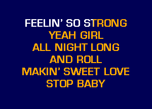 FEELIN' SO STRONG
YEAH GIRL
ALL NIGHT LONG
AND ROLL
MAKIN SWEET LOVE
STOP BABY