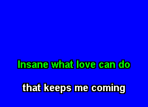 Insane what love can do

that keeps me coming