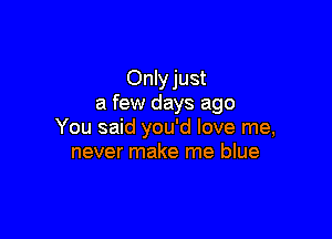 Only just
a few days ago

You said you'd love me,
never make me blue