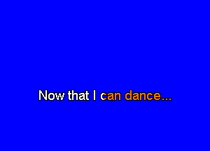 Now that I can dance...