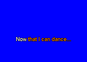 Now that I can dance...