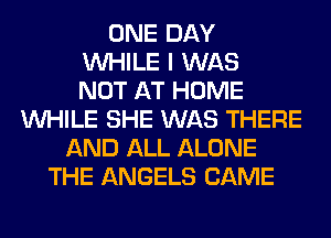 ONE DAY
WHILE I WAS
NOT AT HOME
WHILE SHE WAS THERE
AND ALL ALONE
THE ANGELS CAME