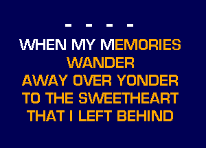 WHEN MY MEMORIES
WANDER
AWAY OVER YONDER
TO THE SWEETHEART
THAT I LEFT BEHIND