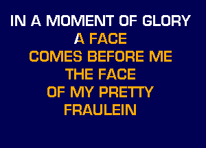 IN A MOMENT 0F GLORY
A FACE
COMES BEFORE ME
THE FACE
OF MY PRETTY
FRAULEIN