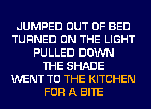 JUMPED OUT OF BED
TURNED ON THE LIGHT
PULLED DOWN
THE SHADE
WENT TO THE KITCHEN
FOR A BITE