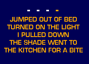 JUMPED OUT OF BED
TURNED ON THE LIGHT
I PULLED DOWN
THE SHADE WENT TO
THE KITCHEN FOR A BITE