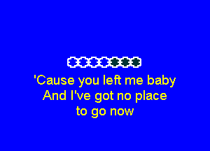m

'Cause you left me baby
And I've got no place
to go now