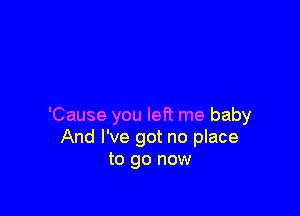 'Cause you left me baby
And I've got no place
to go now