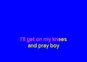 I'll get on my knees
and pray boy