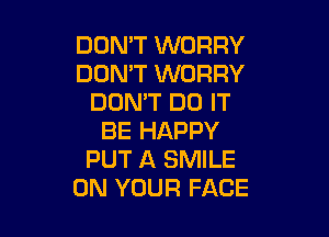 DOMT WORRY
DON'T WORRY
DON'T DO IT

BE HAPPY
PUT A SMILE
ON YOUR FACE