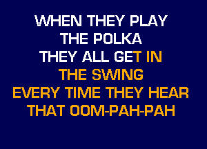 WHEN THEY PLAY
THE POLKA
THEY ALL GET IN
THE SIMNG
EVERY TIME THEY HEAR
THAT OOM-PAH-PAH
