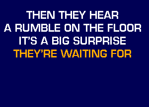 THEN THEY HEAR
A RUMBLE ON THE FLOOR
ITS A BIG SURPRISE
THEY'RE WAITING FOR