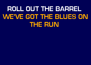 ROLL OUT THE BARREL
WE'VE GOT THE BLUES ON
THE RUN
