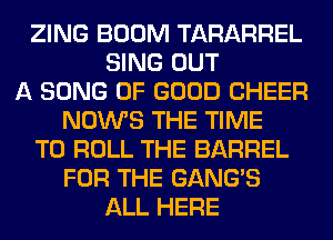 ZING BOOM TARARREL
SING OUT
A SONG OF GOOD CHEER
NOWS THE TIME
TO ROLL THE BARREL
FOR THE GANG'S
ALL HERE