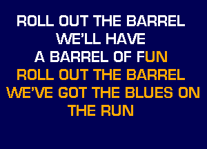 ROLL OUT THE BARREL
WE'LL HAVE
A BARREL OF FUN
ROLL OUT THE BARREL
WE'VE GOT THE BLUES ON
THE RUN